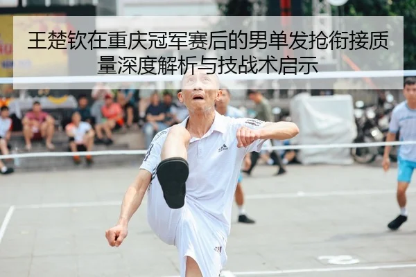 王楚钦在重庆冠军赛后的男单发抢衔接质量深度解析与技战术启示